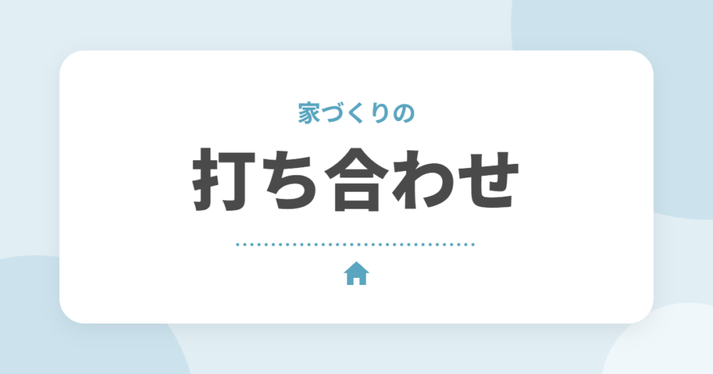 家づくりの打ち合わせは何回？決めることの一覧と後悔しない準備